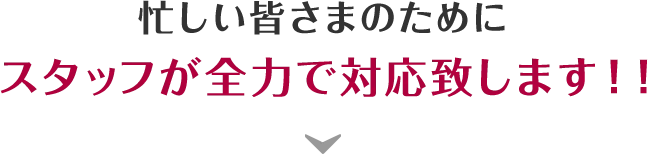 忙しい皆さまのためにスタッフが全力で対応致します！！